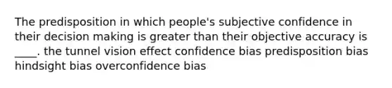 The predisposition in which people's subjective confidence in their decision making is greater than their objective accuracy is ____. the tunnel vision effect confidence bias predisposition bias hindsight bias overconfidence bias