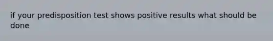 if your predisposition test shows positive results what should be done