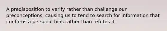 A predisposition to verify rather than challenge our preconceptions, causing us to tend to search for information that confirms a personal bias rather than refutes it.