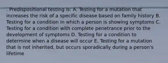 . Predispositional testing is: A. Testing for a mutation that increases the risk of a specific disease based on family history B. Testing for a condition in which a person is showing symptoms C. Testing for a condition with complete penetrance prior to the development of symptoms D. Testing for a condition to determine when a disease will occur E. Testing for a mutation that is not inherited, but occurs sporadically during a person's lifetime