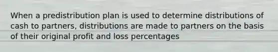 When a predistribution plan is used to determine distributions of cash to partners, distributions are made to partners on the basis of their original profit and loss percentages