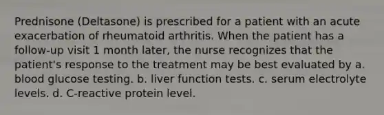 Prednisone (Deltasone) is prescribed for a patient with an acute exacerbation of rheumatoid arthritis. When the patient has a follow-up visit 1 month later, the nurse recognizes that the patient's response to the treatment may be best evaluated by a. blood glucose testing. b. liver function tests. c. serum electrolyte levels. d. C-reactive protein level.