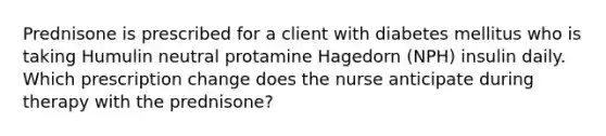 Prednisone is prescribed for a client with diabetes mellitus who is taking Humulin neutral protamine Hagedorn (NPH) insulin daily. Which prescription change does the nurse anticipate during therapy with the prednisone?