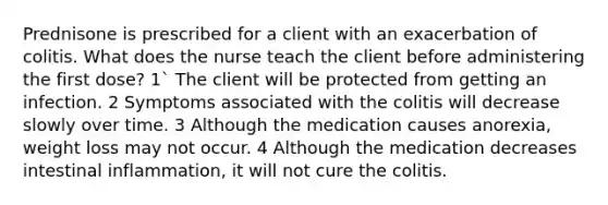 Prednisone is prescribed for a client with an exacerbation of colitis. What does the nurse teach the client before administering the first dose? 1` The client will be protected from getting an infection. 2 Symptoms associated with the colitis will decrease slowly over time. 3 Although the medication causes anorexia, weight loss may not occur. 4 Although the medication decreases intestinal inflammation, it will not cure the colitis.