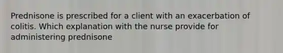 Prednisone is prescribed for a client with an exacerbation of colitis. Which explanation with the nurse provide for administering prednisone