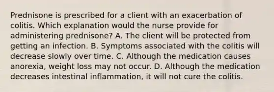 Prednisone is prescribed for a client with an exacerbation of colitis. Which explanation would the nurse provide for administering prednisone? A. The client will be protected from getting an infection. B. Symptoms associated with the colitis will decrease slowly over time. C. Although the medication causes anorexia, weight loss may not occur. D. Although the medication decreases intestinal inflammation, it will not cure the colitis.