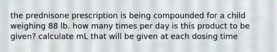 the prednisone prescription is being compounded for a child weighing 88 lb. how many times per day is this product to be given? calculate mL that will be given at each dosing time