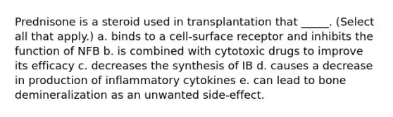 Prednisone is a steroid used in transplantation that _____. (Select all that apply.) a. binds to a cell-surface receptor and inhibits the function of NFB b. is combined with cytotoxic drugs to improve its efficacy c. decreases the synthesis of IB d. causes a decrease in production of inflammatory cytokines e. can lead to bone demineralization as an unwanted side-effect.