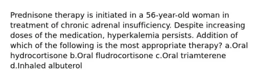 Prednisone therapy is initiated in a 56-year-old woman in treatment of chronic adrenal insufficiency. Despite increasing doses of the medication, hyperkalemia persists. Addition of which of the following is the most appropriate therapy? a.Oral hydrocortisone b.Oral fludrocortisone c.Oral triamterene d.Inhaled albuterol