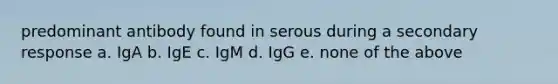 predominant antibody found in serous during a secondary response a. IgA b. IgE c. IgM d. IgG e. none of the above