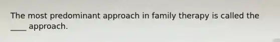 The most predominant approach in family therapy is called the ____ approach.