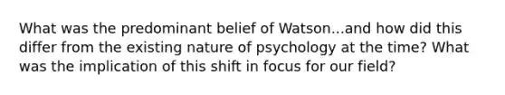 What was the predominant belief of Watson...and how did this differ from the existing nature of psychology at the time? What was the implication of this shift in focus for our field?