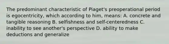 The predominant characteristic of Piaget's preoperational period is egocentricity, which according to him, means: A. concrete and tangible reasoning B. selfishness and self-centeredness C. inability to see another's perspective D. ability to make deductions and generalize