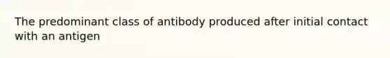 The predominant class of antibody produced after initial contact with an antigen