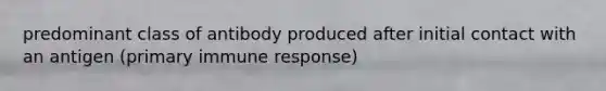 predominant class of antibody produced after initial contact with an antigen (primary immune response)