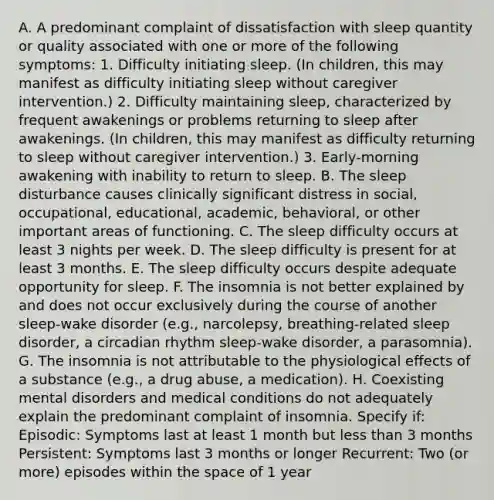 A. A predominant complaint of dissatisfaction with sleep quantity or quality associated with one or more of the following symptoms: 1. Difficulty initiating sleep. (In children, this may manifest as difficulty initiating sleep without caregiver intervention.) 2. Difficulty maintaining sleep, characterized by frequent awakenings or problems returning to sleep after awakenings. (In children, this may manifest as difficulty returning to sleep without caregiver intervention.) 3. Early-morning awakening with inability to return to sleep. B. The sleep disturbance causes clinically significant distress in social, occupational, educational, academic, behavioral, or other important areas of functioning. C. The sleep difficulty occurs at least 3 nights per week. D. The sleep difficulty is present for at least 3 months. E. The sleep difficulty occurs despite adequate opportunity for sleep. F. The insomnia is not better explained by and does not occur exclusively during the course of another sleep-wake disorder (e.g., narcolepsy, breathing-related sleep disorder, a circadian rhythm sleep-wake disorder, a parasomnia). G. The insomnia is not attributable to the physiological effects of a substance (e.g., a drug abuse, a medication). H. Coexisting mental disorders and medical conditions do not adequately explain the predominant complaint of insomnia. Specify if: Episodic: Symptoms last at least 1 month but less than 3 months Persistent: Symptoms last 3 months or longer Recurrent: Two (or more) episodes within the space of 1 year