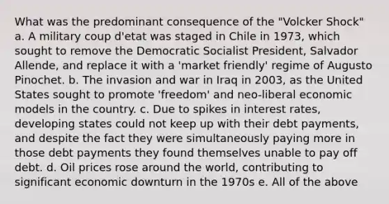 What was the predominant consequence of the "Volcker Shock" a. A military coup d'etat was staged in Chile in 1973, which sought to remove the Democratic Socialist President, Salvador Allende, and replace it with a 'market friendly' regime of Augusto Pinochet. b. The invasion and war in Iraq in 2003, as the United States sought to promote 'freedom' and neo-liberal economic models in the country. c. Due to spikes in interest rates, developing states could not keep up with their debt payments, and despite the fact they were simultaneously paying more in those debt payments they found themselves unable to pay off debt. d. Oil prices rose around the world, contributing to significant economic downturn in the 1970s e. All of the above