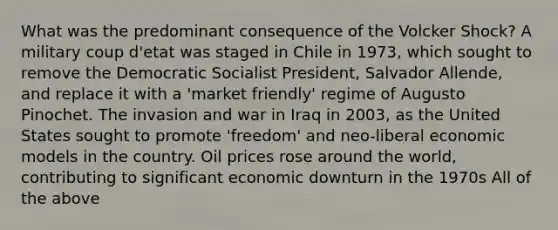 What was the predominant consequence of the Volcker Shock? A military coup d'etat was staged in Chile in 1973, which sought to remove the Democratic Socialist President, Salvador Allende, and replace it with a 'market friendly' regime of Augusto Pinochet. The invasion and war in Iraq in 2003, as the United States sought to promote 'freedom' and neo-liberal economic models in the country. Oil prices rose around the world, contributing to significant economic downturn in the 1970s All of the above