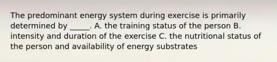 The predominant energy system during exercise is primarily determined by _____. A. the training status of the person B. intensity and duration of the exercise C. the nutritional status of the person and availability of energy substrates