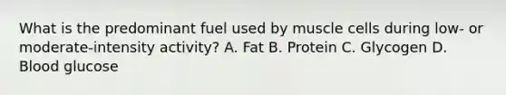 What is the predominant fuel used by muscle cells during low- or moderate-intensity activity? A. Fat B. Protein C. Glycogen D. Blood glucose