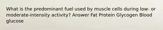 What is the predominant fuel used by muscle cells during low- or moderate-intensity activity? Answer Fat Protein Glycogen Blood glucose