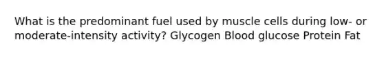 What is the predominant fuel used by muscle cells during low- or moderate-intensity activity? Glycogen Blood glucose Protein Fat