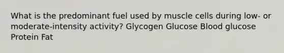 What is the predominant fuel used by muscle cells during low- or moderate-intensity activity?​ ​Glycogen ​Glucose ​Blood glucose ​Protein ​Fat