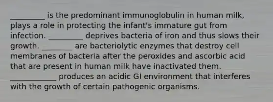 _________ is the predominant immunoglobulin in human milk, plays a role in protecting the infant's immature gut from infection. _________ deprives bacteria of iron and thus slows their growth. ________ are bacteriolytic enzymes that destroy cell membranes of bacteria after the peroxides and ascorbic acid that are present in human milk have inactivated them. ____________ produces an acidic GI environment that interferes with the growth of certain pathogenic organisms.