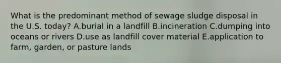 What is the predominant method of sewage sludge disposal in the U.S. today? A.burial in a landfill B.incineration C.dumping into oceans or rivers D.use as landfill cover material E.application to farm, garden, or pasture lands