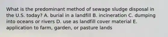 What is the predominant method of sewage sludge disposal in the U.S. today? A. burial in a landfill B. incineration C. dumping into oceans or rivers D. use as landfill cover material E. application to farm, garden, or pasture lands