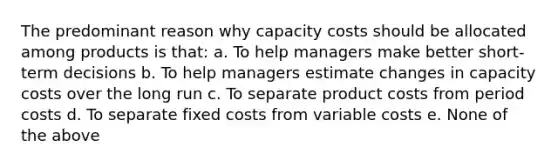 The predominant reason why capacity costs should be allocated among products is that: a. To help managers make better short-term decisions b. To help managers estimate changes in capacity costs over the long run c. To separate product costs from period costs d. To separate fixed costs from variable costs e. None of the above