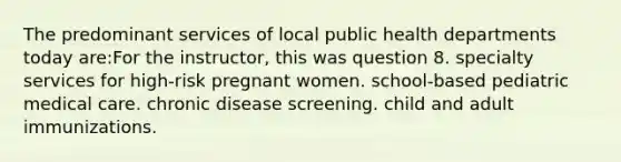 The predominant services of local public health departments today are:For the instructor, this was question 8. specialty services for high-risk pregnant women. school-based pediatric medical care. chronic disease screening. child and adult immunizations.