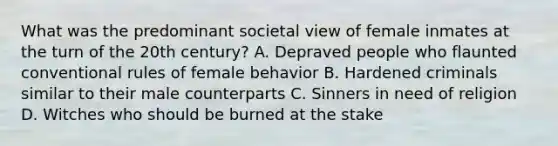 What was the predominant societal view of female inmates at the turn of the 20th century? A. Depraved people who flaunted conventional rules of female behavior B. Hardened criminals similar to their male counterparts C. Sinners in need of religion D. Witches who should be burned at the stake