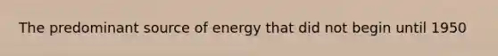 The predominant source of energy that did not begin until 1950