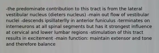 -the predominate contribution to this tract is from the lateral vestibular nucleus (dieters nucleus) -main out flow of vestibular nuclei -descends ipsillaterlly in anterior funiculus -terminates on interneurons at all spinal segments but has it strongest influence at cervical and lower lumbar regions -stimulation of this tract results in excitement -main function: maintain extensor and tone and therefore balance