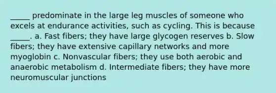 _____ predominate in the large leg muscles of someone who excels at endurance activities, such as cycling. This is because _____. a. Fast fibers; they have large glycogen reserves b. Slow fibers; they have extensive capillary networks and more myoglobin c. Nonvascular fibers; they use both aerobic and anaerobic metabolism d. Intermediate fibers; they have more neuromuscular junctions