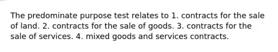 The predominate purpose test relates to 1. contracts for the sale of land. 2. contracts for the sale of goods. 3. contracts for the sale of services. 4. mixed goods and services contracts.