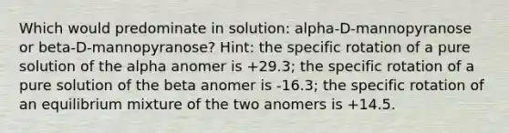 Which would predominate in solution: alpha-D-mannopyranose or beta-D-mannopyranose? Hint: the specific rotation of a pure solution of the alpha anomer is +29.3; the specific rotation of a pure solution of the beta anomer is -16.3; the specific rotation of an equilibrium mixture of the two anomers is +14.5.