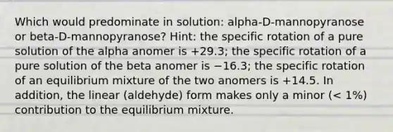 Which would predominate in solution: alpha-D-mannopyranose or beta-D-mannopyranose? Hint: the specific rotation of a pure solution of the alpha anomer is +29.3; the specific rotation of a pure solution of the beta anomer is −16.3; the specific rotation of an equilibrium mixture of the two anomers is +14.5. In addition, the linear (aldehyde) form makes only a minor (< 1%) contribution to the equilibrium mixture.