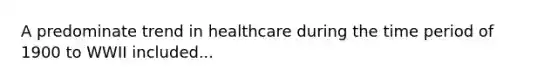 A predominate trend in healthcare during the time period of 1900 to WWII included...