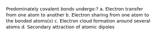 Predominately covalent bonds undergo:? a. Electron transfer from one atom to another b. Electron sharing from one atom to the bonded atoms(s) c. Electron cloud formation around several atoms d. Secondary attraction of atomic dipoles