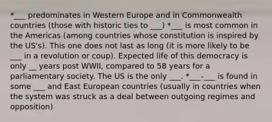 *___ predominates in Western Europe and in Commonwealth countries (those with historic ties to ___) *___ is most common in the Americas (among countries whose constitution is inspired by the US's). This one does not last as long (it is more likely to be ___ in a revolution or coup). Expected life of this democracy is only __ years post WWII, compared to 58 years for a parliamentary society. The US is the only ___. *___-___ is found in some ___ and East European countries (usually in countries when the system was struck as a deal between outgoing regimes and opposition)