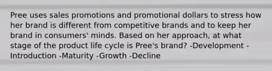 Pree uses sales promotions and promotional dollars to stress how her brand is different from competitive brands and to keep her brand in consumers' minds. Based on her approach, at what stage of the product life cycle is Pree's brand? -Development -Introduction -Maturity -Growth -Decline