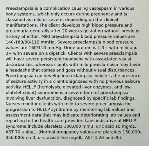 Preeclampsia is a complication causing vasospasm in various body systems, which only occurs during pregnancy and is classified as mild or severe, depending on the clinical manifestations. The client develops high blood pressure and proteinuria generally after 20 weeks gestation without previous history of either. Mild preeclampsia blood pressure values are 140-160/90-110 mmHg. Severe preeclampsia blood pressure values are 160/110 mmHg. Urine protein is 1-3+ with mild and 3+ with severe on a dipstick. Clients with severe preeclampsia will have severe persistent headache with associated visual disturbances, whereas clients with mild preeclampsia may have a headache that comes and goes without visual disturbances. Preeclampsia can develop into eclampsia, which is the presence of seizure activity in a client diagnosed with no previous seizure activity. HELLP (hemolysis, elevated liver enzymes, and low platelet count) syndrome is a severe form of preeclampsia involving liver dysfunction, diagnosed by specific lab findings. Nurses monitor clients with mild to severe preeclampsia for progression to HELLP syndrome by monitoring lab values and assessment data that may indicate deteriorating lab values and reporting to the health care provider. Labs indicative of HELLP syndrome include platelets 100,000 mm3, uric acid 10 mg/dL, AST 70 units/L. (Normal pregnancy values are platelets 150,000-450,000/mm3, uric acid 2-6.6 mg/dL, AST 4-20 units/L).