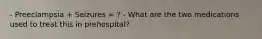 - Preeclampsia + Seizures = ? - What are the two medications used to treat this in prehospital?