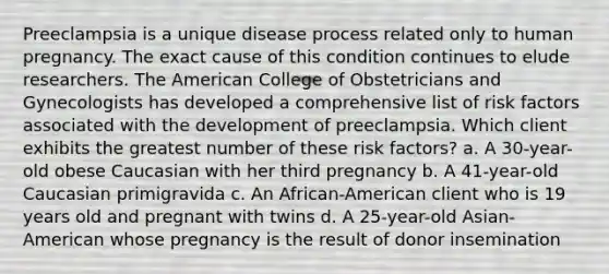 Preeclampsia is a unique disease process related only to human pregnancy. The exact cause of this condition continues to elude researchers. The American College of Obstetricians and Gynecologists has developed a comprehensive list of risk factors associated with the development of preeclampsia. Which client exhibits the greatest number of these risk factors? a. A 30-year-old obese Caucasian with her third pregnancy b. A 41-year-old Caucasian primigravida c. An African-American client who is 19 years old and pregnant with twins d. A 25-year-old Asian-American whose pregnancy is the result of donor insemination