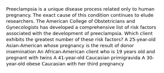 Preeclampsia is a unique disease process related only to human pregnancy. The exact cause of this condition continues to elude researchers. The American College of Obstetricians and Gynecologists has developed a comprehensive list of risk factors associated with the development of preeclampsia. Which client exhibits the greatest number of these risk factors? A 25-year-old Asian-American whose pregnancy is the result of donor insemination An African-American client who is 19 years old and pregnant with twins A 41-year-old Caucasian primigravida A 30-year-old obese Caucasian with her third pregnancy