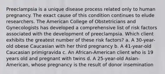 Preeclampsia is a unique disease process related only to human pregnancy. The exact cause of this condition continues to elude researchers. The American College of Obstetricians and Gynecologists has developed a comprehensive list of risk factors associated with the development of preeclampsia. Which client exhibits the greatest number of these risk factors? a. A 30-year-old obese Caucasian with her third pregnancy b. A 41-year-old Caucasian primigravida c. An African-American client who is 19 years old and pregnant with twins d. A 25-year-old Asian-American, whose pregnancy is the result of donor insemination