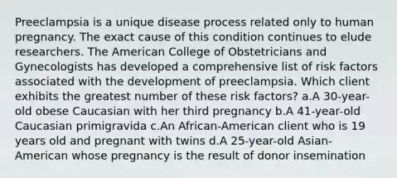 Preeclampsia is a unique disease process related only to human pregnancy. The exact cause of this condition continues to elude researchers. The American College of Obstetricians and Gynecologists has developed a comprehensive list of risk factors associated with the development of preeclampsia. Which client exhibits the greatest number of these risk factors? a.A 30-year-old obese Caucasian with her third pregnancy b.A 41-year-old Caucasian primigravida c.An African-American client who is 19 years old and pregnant with twins d.A 25-year-old Asian-American whose pregnancy is the result of donor insemination