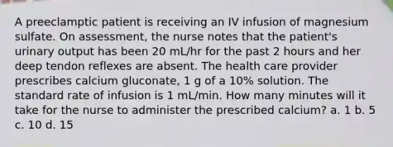 A preeclamptic patient is receiving an IV infusion of magnesium sulfate. On assessment, the nurse notes that the patient's urinary output has been 20 mL/hr for the past 2 hours and her deep tendon reflexes are absent. The health care provider prescribes calcium gluconate, 1 g of a 10% solution. The standard rate of infusion is 1 mL/min. How many minutes will it take for the nurse to administer the prescribed calcium? a. 1 b. 5 c. 10 d. 15